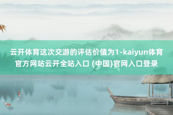 云开体育这次交游的评估价值为1-kaiyun体育官方网站云开全站入口 (中国)官网入口登录