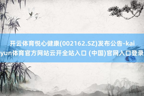 开云体育悦心健康(002162.SZ)发布公告-kaiyun体育官方网站云开全站入口 (中国)官网入口登录