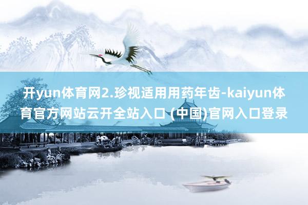 开yun体育网2.珍视适用用药年齿-kaiyun体育官方网站云开全站入口 (中国)官网入口登录
