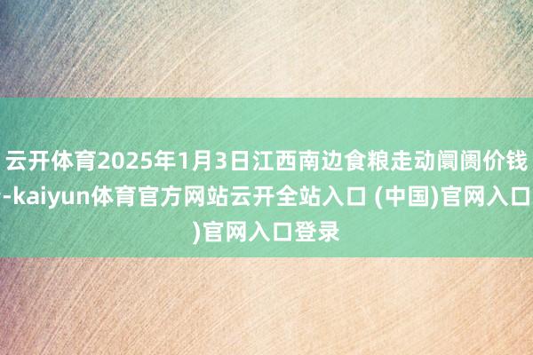 云开体育2025年1月3日江西南边食粮走动阛阓价钱行情-kaiyun体育官方网站云开全站入口 (中国)官网入口登录