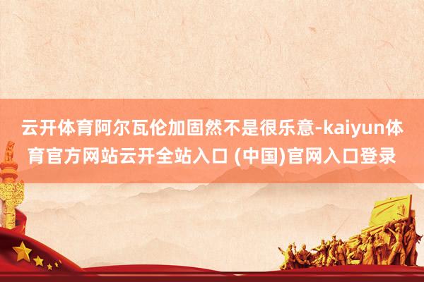 云开体育阿尔瓦伦加固然不是很乐意-kaiyun体育官方网站云开全站入口 (中国)官网入口登录