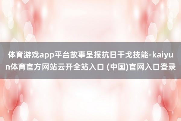 体育游戏app平台故事呈报抗日干戈技能-kaiyun体育官方网站云开全站入口 (中国)官网入口登录