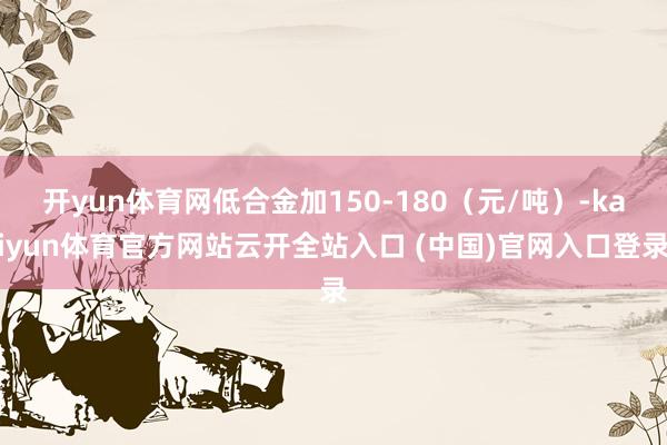 开yun体育网低合金加150-180（元/吨）-kaiyun体育官方网站云开全站入口 (中国)官网入口登录