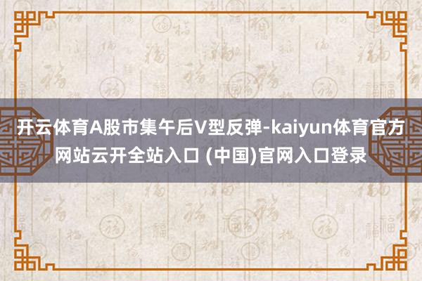 开云体育A股市集午后V型反弹-kaiyun体育官方网站云开全站入口 (中国)官网入口登录