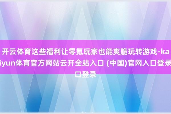 开云体育这些福利让零氪玩家也能爽脆玩转游戏-kaiyun体育官方网站云开全站入口 (中国)官网入口登录