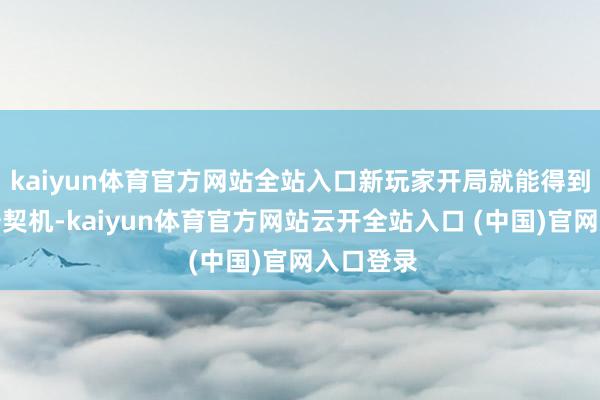 kaiyun体育官方网站全站入口新玩家开局就能得到大量抽卡契机-kaiyun体育官方网站云开全站入口 (中国)官网入口登录