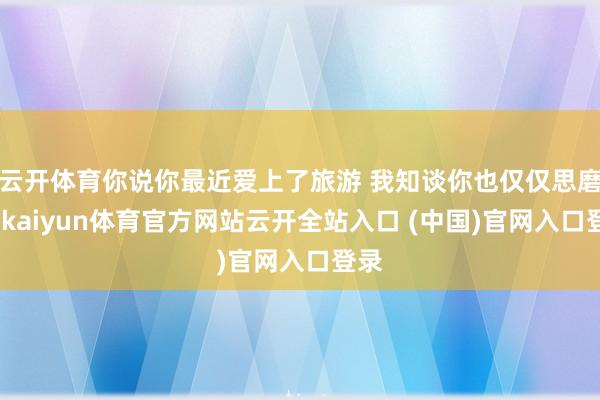 云开体育你说你最近爱上了旅游 我知谈你也仅仅思磨灭-kaiyun体育官方网站云开全站入口 (中国)官网入口登录