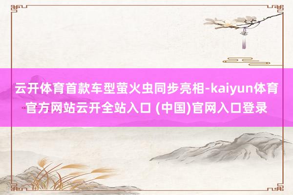 云开体育首款车型萤火虫同步亮相-kaiyun体育官方网站云开全站入口 (中国)官网入口登录