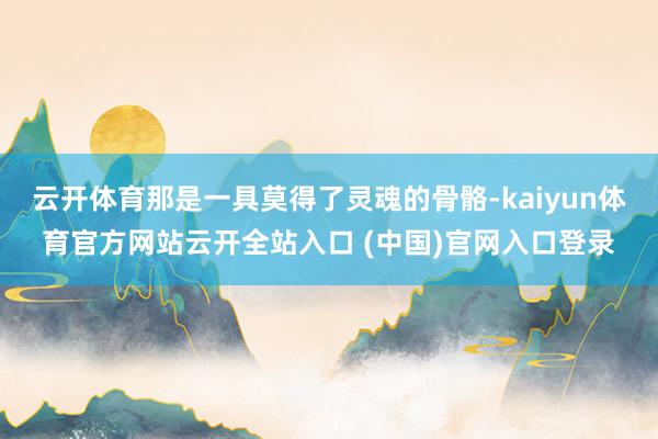 云开体育那是一具莫得了灵魂的骨骼-kaiyun体育官方网站云开全站入口 (中国)官网入口登录