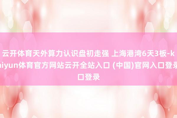 云开体育天外算力认识盘初走强 上海港湾6天3板-kaiyun体育官方网站云开全站入口 (中国)官网入口登录