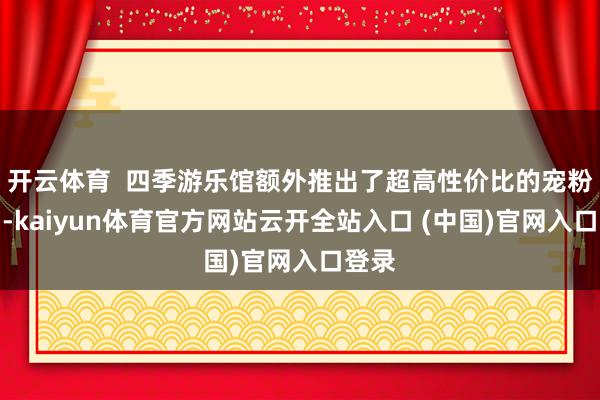开云体育  四季游乐馆额外推出了超高性价比的宠粉活动-kaiyun体育官方网站云开全站入口 (中国)官网入口登录