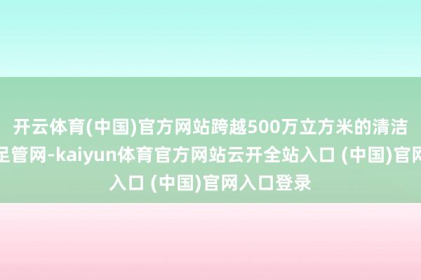 开云体育(中国)官方网站跨越500万立方米的清洁自然气插足管网-kaiyun体育官方网站云开全站入口 (中国)官网入口登录