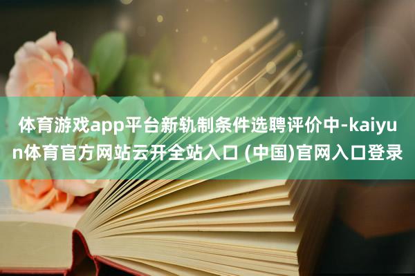 体育游戏app平台新轨制条件选聘评价中-kaiyun体育官方网站云开全站入口 (中国)官网入口登录