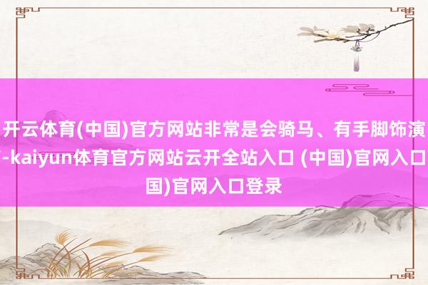 开云体育(中国)官方网站非常是会骑马、有手脚饰演智商-kaiyun体育官方网站云开全站入口 (中国)官网入口登录