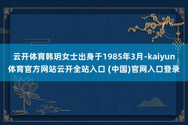 云开体育韩玥女士出身于1985年3月-kaiyun体育官方网站云开全站入口 (中国)官网入口登录