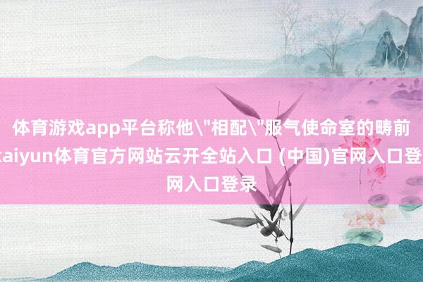 体育游戏app平台称他＂相配＂服气使命室的畴前-kaiyun体育官方网站云开全站入口 (中国)官网入口登录