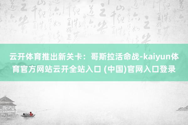 云开体育推出新关卡：哥斯拉活命战-kaiyun体育官方网站云开全站入口 (中国)官网入口登录