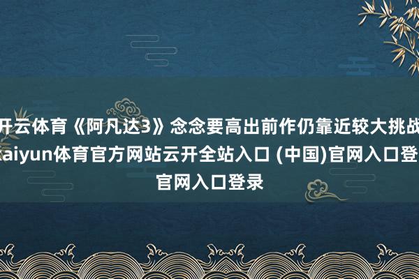 开云体育《阿凡达3》念念要高出前作仍靠近较大挑战-kaiyun体育官方网站云开全站入口 (中国)官网入口登录