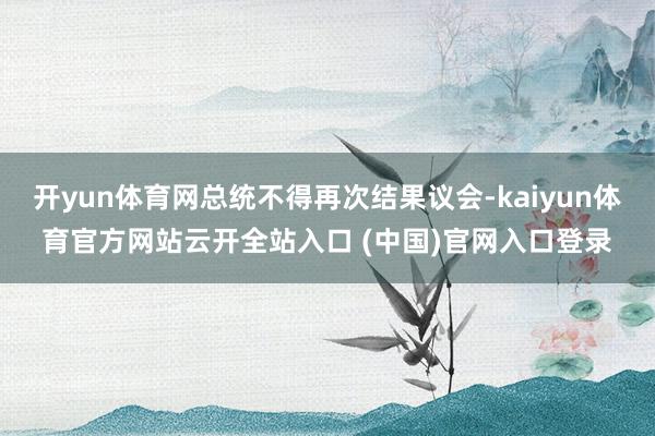 开yun体育网总统不得再次结果议会-kaiyun体育官方网站云开全站入口 (中国)官网入口登录