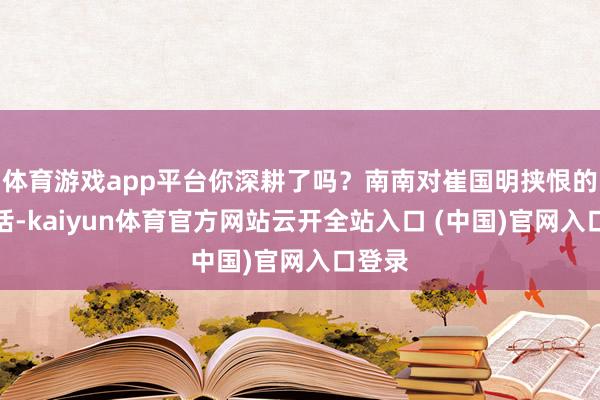 体育游戏app平台你深耕了吗？南南对崔国明挟恨的这句话-kaiyun体育官方网站云开全站入口 (中国)官网入口登录