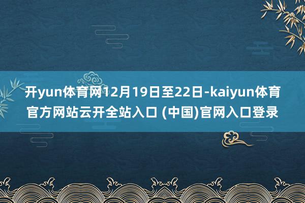 开yun体育网12月19日至22日-kaiyun体育官方网站云开全站入口 (中国)官网入口登录