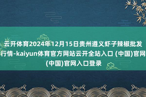 云开体育2024年12月15日贵州遵义虾子辣椒批发市集价钱行情-kaiyun体育官方网站云开全站入口 (中国)官网入口登录
