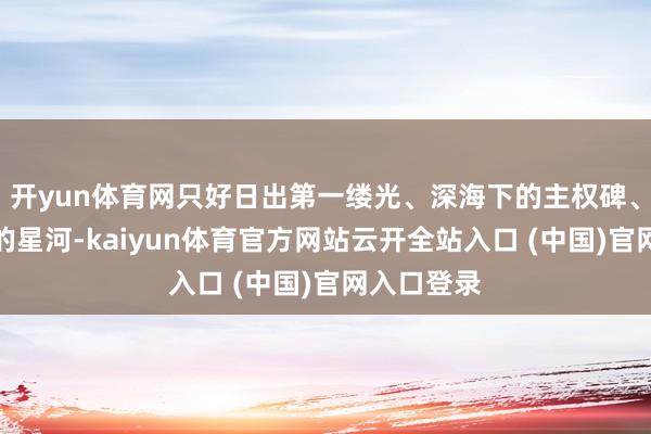 开yun体育网只好日出第一缕光、深海下的主权碑、雪峰之巅的星河-kaiyun体育官方网站云开全站入口 (中国)官网入口登录
