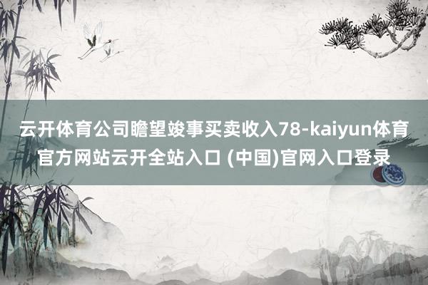 云开体育公司瞻望竣事买卖收入78-kaiyun体育官方网站云开全站入口 (中国)官网入口登录