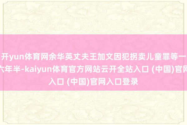 开yun体育网余华英丈夫王加文因犯拐卖儿童罪等一审被判十六年半-kaiyun体育官方网站云开全站入口 (中国)官网入口登录