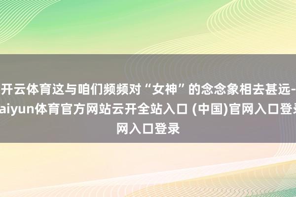 开云体育这与咱们频频对“女神”的念念象相去甚远-kaiyun体育官方网站云开全站入口 (中国)官网入口登录