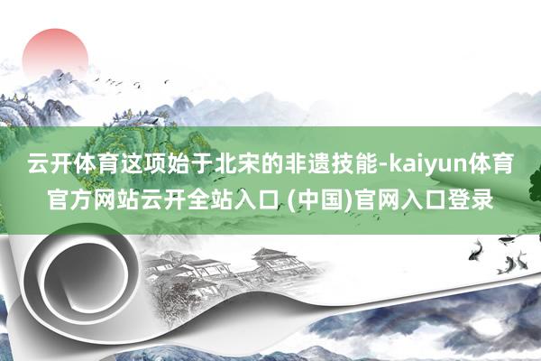 云开体育这项始于北宋的非遗技能-kaiyun体育官方网站云开全站入口 (中国)官网入口登录