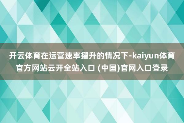 开云体育在运营速率擢升的情况下-kaiyun体育官方网站云开全站入口 (中国)官网入口登录